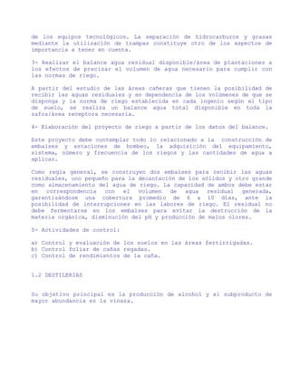 de los equipos tecnológicos. La separación de hidrocarburos y grasas
mediante la utilización de trampas constituye otro de los aspectos de
importancia a tener en cuenta.

3- Realizar el balance agua residual disponible/área de plantaciones a
los efectos de precisar el volumen de agua necesario para cumplir con
las normas de riego.

A partir del estudio de las áreas cañeras que tienen la posibilidad de
recibir las aguas residuales y en dependencia de los volúmenes de que se
disponga y la norma de riego establecida en cada ingenio según el tipo
de suelo, se realiza un balance agua total disponible en toda la
zafra/área receptora necesaria.

4- Elaboración del proyecto de riego a partir de los datos del balance.

Este proyecto debe contemplar todo lo relacionado a la construcción de
embalses y estaciones de bombeo, la adquisición del equipamiento,
sistema, número y frecuencia de los riegos y las cantidades de agua a
aplicar.

Como regla general, se construyen dos embalses para recibir las aguas
residuales, uno pequeño para la decantación de los sólidos y otro grande
como almacenamiento del agua de riego. La capacidad de ambos debe estar
en correspondencia con el volumen de agua residual generada,
garantizándose una cobertura promedio de 6 a 10 días, ante la
posibilidad de interrupciones en las labores de riego. El residual no
debe fermentarse en los embalses para evitar la destrucción de la
materia orgánica, disminución del pH y producción de malos olores.

5- Actividades de control:

a) Control y evaluación de los suelos en las áreas fertirrigadas.
b) Control foliar de cañas regadas.
c) Control de rendimientos de la caña.


1.2 DESTILERIAS


Su objetivo principal es la producción de alcohol y el subproducto de
mayor abundancia es la vinaza.
 