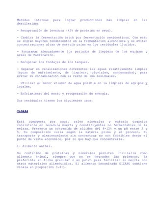 Medidas internas      para   lograr   producciones   más   limpias   en   las
destilerías:

- Recuperación de levadura (42% de proteína en seco).

- Cambiar la fermentación batch por fermentación semicontinua. Con esto
se logran mayores rendimientos en la fermentación alcoholera y se evitan
concentraciones altas de materia prima en los residuales líquidos.

- Programar adecuadamente los períodos de limpieza de los equipos y
áreas de fabricación.

- Recuperar los fondajes de los tanques.

- Separar en canalizaciones diferentes las aguas relativamente limpias
(aguas de enfriamiento, de limpieza, pluviales, condensados), para
evitar su contaminación con el resto de los residuales.

- Utilizar el menor volumen de agua posible en la limpieza de equipos y
locales.

- Enfriamiento del mosto y recuperación de energía.

Sus residuales tienen los siguientes usos:


Vinaza


Está compuesta por agua, sales minerales y materia orgánica
consistente en levadura muerta y constituyentes no fermentables de la
melaza. Presenta un contenido de sólidos del 8-12% y un pH entre 3 y
5. Su composición varía según la materia prima y el proceso. Su
transporte y almacenamiento sin concentrar no son factibles desde el
punto de vista económico, por lo que hay que concentrarla.

1- Alimento animal.

Su contenido de proteínas y minerales permiten utilizarla como
alimento animal, siempre que no se degraden las primeras. Es
preferible en forma granular o en polvo para facilitar su mezcla con
otros materiales alimenticios. El alimento denominado GICABU contiene
vinaza en proporción 0.8:1.
 