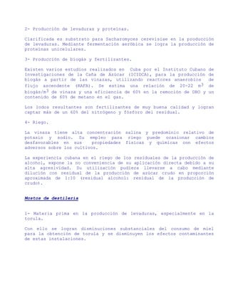 2- Producción de levaduras y proteínas.

Clarificada es substrato para Sacharomyces cerevisiae en la producción
de levaduras. Mediante fermentación aeróbica se logra la producción de
proteínas unicelulares.

3- Producción de biogás y fertilizantes.

Existen varios estudios realizados en Cuba por el Instituto Cubano    de
Investigaciones de la Caña de Azúcar (ICIDCA), para la producción     de
biogás a partir de las vinazas, utilizando reactores anaerobios       de
flujo ascendente (RAFA). Se estima una relación de 20-22 m3           de
biogás/m3 de vinaza y una eficiencia de 60% en la remoción de DBO y   un
contenido de 60% de metano en el gas.

Los lodos resultantes son fertilizantes de muy buena calidad y logran
captar más de un 60% del nitrógeno y fósforo del residual.

4- Riego.

La vinaza tiene alta concentración salina y predominio relativo de
potasio y sodio. Su empleo para riego puede ocasionar cambios
desfavorables en sus      propiedades físicas y químicas con efectos
adversos sobre los cultivos.

La experiencia cubana en el riego de los residuales de la producción de
alcohol, expone la no conveniencia de su aplicación directa debido a su
alta agresividad. Su utilización pudiera llevarse a cabo mediante
dilución con residual de la producción de azúcar crudo en proporción
aproximada de 1:10 (residual alcohol: residual de la producción de
crudo).


Mostos de destilería


1- Materia prima en la producción de levaduras, especialmente en la
torula.

Con ello se logran disminuciones substanciales del consumo de miel
para la obtención de torula y se disminuyen los efectos contaminantes
de estas instalaciones.
 