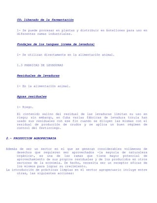 CO2 liberado de la fermentación


     1- Se puede procesar en plantas y distribuir en botellones para uso en
     diferentes ramas industriales.


     Fondajes de los tanques (crema de levadura)


     1- Se utilizan directamente en la alimentación animal.


     1.3 FABRICAS DE LEVADURAS


     Residuales de levaduras


     1- En la alimentación animal.


     Aguas residuales


     1- Riego.

     El contenido salino del residual de las levaduras limitan su uso en
     riego; sin embargo, en Cuba varias fábricas de levadura torula han
     usado sus residuales con ese fin cuando se diluyen las mismas con el
     residual de producción de crudos y se aplica un buen régimen de
     control del fertirriego.


2.- PRODUCCION AGROPECUARIA


Además de ser un sector en el que se generan considerables volúmenes de
      desechos que requieren ser aprovechados -la mayoría de naturaleza
      orgánica-, es una de las ramas que tiene mayor potencial de
      aprovechamiento de sus propios residuales y de los producidos en otros
      sectores de la economía. De hecho, necesita ser un receptor eficaz de
      los mismos para lograr su crecimiento.
La introducción de prácticas limpias en el sector agropecuario incluye entre
      otras, las siguientes acciones:
 