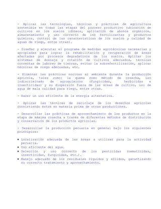 - Aplicar las tecnologías, técnicas y prácticas de agricultura
sostenible en todas las etapas del proceso productivo (ubicación de
cultivos en los suelos idóneos, aplicación de abonos orgánicos,
almacenamiento y uso correcto de los fertilizantes y productos
químicos, control de las características de los suelos y calidad de
aguas de riego, entre otras).

- Diseñar y ejecutar el programa de medidas agrotécnicas necesarias y
apropiadas para lograr la rehabilitación y recuperación de áreas
afectadas por procesos degradativos de los suelos. Aplicar los
sistemas de drenaje y rotación de cultivos adecuados, técnicas
correctas de laboreo de tierras, evitar la sobrefertilización, aplicar
técnicas de riego adecuadas, etc.

- Eliminar las prácticas nocivas al ambiente durante la producción
agrícola, tales como: la quema como método de cosecha, uso
indiscriminado   de    agroquímicos   (fungicidas,   herbicidas   e
insecticidas) y su dispersión fuera de las áreas de cultivo, uso de
agua de mala calidad para riego, entre otras.

- Hacer un uso eficiente de la energía alternativa.

- Aplicar las técnicas de reciclaje de los desechos          agrícolas
convirtiendo éstos en materia prima de otras producciones.

- Desarrollar las prácticas de aprovechamiento de los productos en la
etapa de máxima cosecha a través de diferentes métodos de distribución
y conservación de los productos agrícolas.

- Desarrollar la producción pecuaria en general bajo los siguientes
principios:

• Localización adecuada de las áreas a utilizar para la actividad
  pecuaria.
• Uso eficiente del agua.
• Selección   y   uso  correcto    de  los   pesticidas (nematicidas,
  insecticidas, fungicidas, etc.).
• Manejo adecuado de los residuales líquidos y sólidos, garantizando
  su correcto tratamiento y aprovechamiento.
 