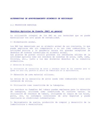 ALTERNATIVAS DE APROVECHAMIENTO ECONÓMICO DE RESIDUALES


2.1 PRODUCCION AGRICOLA


Residuos Agrícolas de Cosecha (RAC) en general

La utilización integral de los RAC es una necesidad que se puede
materializar con alto grado de rentabilidad.

1- Alimentación animal.

Los RAC han demostrado ser un alimento animal de uso creciente, lo que
puede ampliarse más sin competencia a su uso como combustible. La
actividad porcina y la ganadería vacuna son grandes receptores de
desechos de cosecha convertidos en alimento animal.
Las plantas de pienso criollo procesan los residuales sólidos de la
actividad agrícola como son residuos de cosechas de arroz, café, caña,
frijoles, etc., junto a los más disímiles desechos de la industria
alimenticia.
2- Obtención de energía.

La utilización de cascarillas de arroz y residuos secos de las cosechas para su
quema con este fin, permite el ahorro de combustible en la agroindustria.

3- Obtención de como material silicoso.

La ceniza de la cascarilla de arroz usada como combustible tiene alto
contenido de silica.

4- Utilización como insecticida de la tabaquina.

Los residuos no fumables del tabaco pueden emplearse para la obtención
de tabaquina, utilizada como insecticida en cultivos varios. La
utilización de residuos de tabaco, incluyendo el raquiz de las hojas,
polvo, etc, no contempla inversiones de alta magnitud y puede
realizarse en condiciones rudimentarias.

5- Mejoramiento de suelos, producción de compost y desarrollo de la
lombricultura o vermicultura.
 