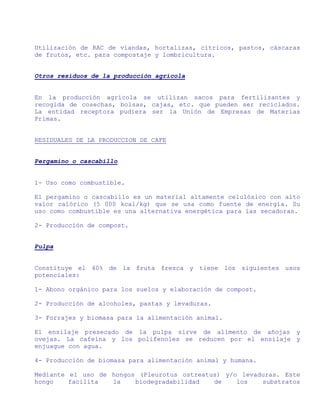 Utilización de RAC de viandas, hortalizas, cítricos, pastos, cáscaras
de frutos, etc. para compostaje y lombricultura.


Otros residuos de la producción agrícola


En la producción agrícola se utilizan sacos para fertilizantes y
recogida de cosechas, bolsas, cajas, etc. que pueden ser reciclados.
La entidad receptora pudiera ser la Unión de Empresas de Materias
Primas.


RESIDUALES DE LA PRODUCCION DE CAFE


Pergamino o cascabillo


1- Uso como combustible.

El pergamino o cascabillo es un material altamente celulósico con alto
valor calórico (5 000 kcal/kg) que se usa como fuente de energía. Su
uso como combustible es una alternativa energética para las secadoras.

2- Producción de compost.


Pulpa


Constituye el 40% de la fruta fresca y tiene los siguientes usos
potenciales:

1- Abono orgánico para los suelos y elaboración de compost.

2- Producción de alcoholes, pastas y levaduras.

3- Forrajes y biomasa para la alimentación animal.

El ensilaje presecado de la pulpa sirve de alimento de añojas y
ovejas. La cafeína y los polifenoles se reducen por el ensilaje y
enjuague con agua.

4- Producción de biomasa para alimentación animal y humana.

Mediante el uso de hongos (Pleurotus ostreatus) y/o levaduras. Este
hongo    facilita  la    biodegradabilidad   de    los   substratos
 