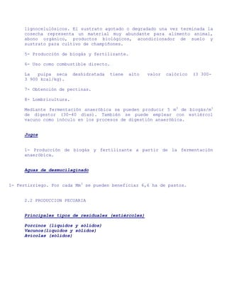 lignocelulósicos. El sustrato agotado o degradado una vez terminada la
     cosecha representa un material muy abundante para alimento animal,
     abono orgánico, productos biológicos, acondicionador de suelo y
     sustrato para cultivo de champiñones.

     5- Producción de biogás y fertilizante.

     6- Uso como combustible directo.

     La   pulpa seca     deshidratada   tiene   alto   valor   calórico   (3 300-
     3 900 kcal/kg).

     7- Obtención de pectinas.

     8- Lombricultura.

     Mediante fermentación anaeróbica se pueden producir 5 m3 de biogás/m3
     de digestor (30-40 días). También se puede emplear con estiércol
     vacuno como inóculo en los procesos de digestión anaeróbica.


     Jugos


     1- Producción de biogás y fertilizante a partir de la fermentación
     anaeróbica.


     Aguas de desmucilaginado


1- Fertirriego. Por cada Mm3 se pueden beneficiar 6,6 ha de pastos.


     2.2 PRODUCCION PECUARIA


     Principales tipos de residuales (estiércoles)

     Porcinos (líquidos y sólidos)
     Vacunos(líquidos y sólidos)
     Avícolas (sólidos)
 