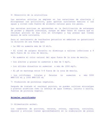 6- Desarrollo de la acuicultura

Las excretas avícolas se emplean en las estaciones de alevinaje y
micropresas con policultivo, pues aportan nutrientes básicos a las
aguas y sirven como fuente de alimento natural para los peces.

Las excretas porcinas se aprovechan en la fertilización de estanques
de primer y segundo alevinaje, aunque se debe tener en cuenta que el
residual porcino es muy rico en nitrógeno y hay presas que tienen
exceso de este nutriente.

Para el vertimiento de residuales pecuarios en embalses se garantizará
la dilución en una forma que:

- La DBO no aumente más de 10 mL/L.

- El nivel de oxígeno disuelto no disminuya a valores inferiores a 4
mg/L fuera de la zona de mezcla.

- No aumente el color natural del agua fuera de la zona de mezcla.

- Los aceites y grasas no aumenten a más de 5 mg/L.

- Los sólidos disueltos no aumenten   a más de 1000 mg/L.

- El pH se mantenga entre 5-9 fuera de la zona de mezcla.

- Los coliformes    totales y     fecales   no   aumenten   a   más 5000
NMP/100 mL y 1000 NMP/100 mL

7- Producción de proteínas vegetales.

Después de tratado el residual porcino, se pueden cultivar microalgas
o plantas acuáticas como la lenteja de agua (lemna), jacinto o azolla,
fuentes de proteína vegetal.


Animales sacrificados


1- Alimentación animal.

Los cadáveres de porcinos, vacunos, ovinos, caprinos, cunículas,
equinos y avícolas tienen aprovechamiento en la elaboración de pienso
 