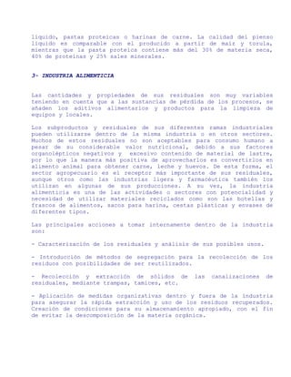 líquido, pastas proteicas o harinas de carne. La calidad del pienso
líquido es comparable con el producido a partir de maíz y torula,
mientras que la pasta proteica contiene más del 30% de materia seca,
40% de proteínas y 25% sales minerales.


3- INDUSTRIA ALIMENTICIA


Las cantidades y propiedades de sus residuales son muy variables
teniendo en cuenta que a las sustancias de pérdida de los procesos, se
añaden los aditivos alimentarios y productos para la limpieza de
equipos y locales.

Los subproductos y residuales de sus diferentes ramas industriales
pueden utilizarse dentro de la misma industria o en otros sectores.
Muchos de estos residuales no son aceptables para consumo humano a
pesar de su considerable valor nutricional, debido a sus factores
organolépticos negativos y excesivo contenido de material de lastre,
por lo que la manera más positiva de aprovecharlos es convertirlos en
alimento animal para obtener carne, leche y huevos. De esta forma, el
sector agropecuario es el receptor más importante de sus residuales,
aunque otros como las industrias ligera y farmacéutica también los
utilizan en algunas de sus producciones. A su vez, la industria
alimenticia es una de las actividades o sectores con potencialidad y
necesidad de utilizar materiales reciclados como son las botellas y
frascos de alimentos, sacos para harina, cestas plásticas y envases de
diferentes tipos.

Las principales acciones a tomar internamente dentro de la industria
son:

- Caracterización de los residuales y análisis de sus posibles usos.

- Introducción de métodos de segregación para la recolección de los
residuos con posibilidades de ser reutilizados.

- Recolección y extracción de sólidos de       las   canalizaciones    de
residuales, mediante trampas, tamices, etc.

- Aplicación de medidas organizativas dentro y fuera de la industria
para asegurar la rápida extracción y uso de los residuos recuperados.
Creación de condiciones para su almacenamiento apropiado, con el fin
de evitar la descomposición de la materia orgánica.
 
