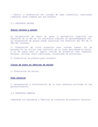 - Control y disminución del consumo de agua industrial, realizando
limpiezas secas siempre que sea posible.


3.1 INDUSTRIA LACTEA


Sueros lácteos y grasas


La recuperación de suero de queso y mantequilla significa una
reducción de la DBO de los residuales líquidos de aproximadamente 20%.
La recuperación de grasas puede significar una reducción del 40% de la
DBO del residual.

1- Elaboración de otros productos para consumo humano (el de
mantequilla se utiliza como sustituto de la leche descremada en polvo,
y el de queso para un amplio surtido de productos como requesón,
helados, lactosa, suero saborizado, concentrado de proteínas).

2- Elaboración de piensos para animales.


Claras de huevo en fábricas de helado


1- Elaboración de dulces.


Sosa cáustica


1- Recuperación y reutilización de la sosa cáustica utilizada en las
pasteurizadoras.


3.2 INDUSTRIA CARNICA


Comprende los mataderos y fábricas de conservas de productos cárnicos.
 
