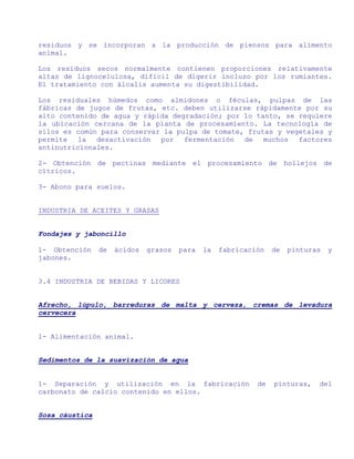 residuos y se incorporan a la producción de piensos para alimento
animal.

Los residuos secos normalmente contienen proporciones relativamente
altas de lignocelulosa, difícil de digerir incluso por los rumiantes.
El tratamiento con álcalis aumenta su digestibilidad.

Los residuales húmedos como almidones o féculas, pulpas de las
fábricas de jugos de frutas, etc. deben utilizarse rápidamente por su
alto contenido de agua y rápida degradación; por lo tanto, se requiere
la ubicación cercana de la planta de procesamiento. La tecnología de
silos es común para conservar la pulpa de tomate, frutas y vegetales y
permite   la  desactivación  por   fermentación  de   muchos  factores
antinutricionales.

2- Obtención de pectinas mediante el procesamiento de hollejos de
cítricos.

3- Abono para suelos.


INDUSTRIA DE ACEITES Y GRASAS


Fondajes y jaboncillo

1- Obtención    de   ácidos   grasos   para   la   fabricación   de   pinturas   y
jabones.


3.4 INDUSTRIA DE BEBIDAS Y LICORES


Afrecho, lúpulo, barreduras de malta y cerveza, cremas de levadura
cervecera


1- Alimentación animal.


Sedimentos de la suavización de agua


1- Separación y utilización en la fabricación               de   pinturas,   del
carbonato de calcio contenido en ellos.


Sosa cáustica
 