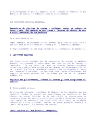 1- Recuperación de la sosa empleada en la limpieza de botellas en las
fábricas de cervezas y refrescos para su reutilización.



3.5 INDUSTRIA MOLINERA CONFITERA


Barreduras de fábricas de pastas y galletas, restos de molinos de
trigo y maíz, del cremado de confituras y fábricas de glucosa de maíz
y otros residuales de los procesos


1- Alimentación animal.

Estos desechos se procesan en las plantas de pienso criollo junto a
los residuos de otras ramas del sector y de la actividad agrícola.

2- Reprocesamiento de los desperdicios de la elaboración de caramelos.


4- INDUSTRIA PESQUERA


Sus objetivos principales son la producción de pescado y mariscos
frescos, en conserva o congelados, así como harina de pescado y
derivados.    Es una industria capaz de generar grandes problemas
higiénicos y ambientales cuando sus residuales (aproximadamente el 50%
de la materia prima y fácilmente putrescibles) se disponen al medio
sin tratamiento adecuado. Las opciones para lograr producciones más
limpias, de forma general son las mismas que las de la industria
alimenticia.

Residuos del procesamiento, excesos de captura y fauna acompañante del
camarón


1- Alimentación animal.

La forma más adecuada y económica de disponer de los desechos que por
cualquier motivo no pueden ser aprovechados de inmediato en las
plantas de pienso líquido, es la fabricación de concentrados de
proteínas obtenidos mediante cocimiento, secado y molienda, conocidos
como harina de pescado y que constituyen un alimento de excelente
calidad para aves y ganado. También se puede producir ensilaje a
partir de la morralla y residuos de pescado.


Otros residuos sólidos (conchas, carapachos)
 