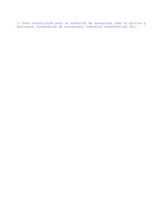 1- Usos industriales para la obtención de sustancias como la quitina y
quitosana, elaboración de artesanías, industria farmacéutica, etc.
 