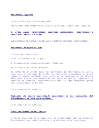 Residuales líquidos


1- Obtención de proteínas vegetales.

Son un excelente medio de cultivo de la Chlorella sp y Dunaliella sp.


5- OTRAS RAMAS INDUSTRIALES      (SECTORES   METALURGICO,   ELECTRONICO    E
INDUSTRIAS BASICA Y LIGERA).


5.1 PROCESOS DE COMBUSTIÓN EN LOS DIFERENTES SECTORES INDUSTRIALES.


Residuales de negro de humo


1- Uso como combustible.

2- En la industria de la goma.

3- Producción de pinturas, tintas y fósforos.

4- Sustituto del carbón activado.

Su contenido de carbón puede ser recuperado por filtración al vacío,
resultando en una masa de carbón con consistencia semejante a la del
carbón activado, pudiendo sustituirlo en la decoloración de licores
azucarados y en el tratamiento de las aguas de lastre, logrando alta
remoción de sulfuros, hidrocarburos y DQO. El agua recuperada puede
ser reincorporada al proceso.


5.2 REFINERIAS DE PETRÓLEO


Carbonato de calcio precipitado (contenido       en   los   sedimentos   del
ablandamiento de agua para calderas)


1- Elaboración de pinturas.


Otros residuales de refinerías


1- En la industria de materiales de la construcción para la obtención
de pigmentos para cerámica blanca y la fabricación de hormigones.
 