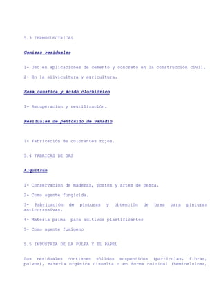 5.3 TERMOELECTRICAS


Cenizas residuales


1- Uso en aplicaciones de cemento y concreto en la construcción civil.

2- En la silvicultura y agricultura.


Sosa cáustica y ácido clorhídrico


1- Recuperación y reutilización.


Residuales de pentóxido de vanadio



1- Fabricación de colorantes rojos.


5.4 FABRICAS DE GAS


Alquitrán


1- Conservación de maderas, postes y artes de pesca.

2- Como agente fungicida.

3- Fabricación     de   pinturas   y   obtención   de   brea   para   pinturas
anticorrosivas.

4- Materia prima   para aditivos plastificantes

5- Como agente fumígeno


5.5 INDUSTRIA DE LA PULPA Y EL PAPEL


Sus residuales contienen sólidos suspendidos (partículas, fibras,
polvos), materia orgánica disuelta o en forma coloidal (hemicelulosa,
 