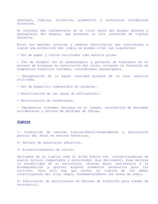 azúcares, lignina,    alcoholes,     pigmentos)   y     sustancias     inorgánicas
disueltas.

El residual más contaminante es el licor negro del pulpeo químico y
semiquímico del bagazo, que presenta un alto contenido de lignina
disuelta.

Entre las medidas internas y cambios tecnológicos que contribuyen a
lograr una producción más limpia se pueden citar las siguientes:

- Uso de papel y cartón reciclados como materia prima.

- Uso de oxígeno (en el preblanqueo) y peróxido de hidrogeno en el
proceso de blanqueo en sustitución del cloro, evitando la formación de
compuestos orgánicos clorados, considerados cancerígenos.

- Recuperación   de   la   mayor   cantidad   posible    de   la   sosa   cáustica
utilizada.

- Uso de bagacillo combustible en calderas.

- Reutilización de las aguas de enfriamiento.

- Recirculación de condensados.

- Implementar sistemas cerrados en el lavado, recolección de derrames
accidentales y retorno de pérdidas de fibras.


Lignina


1- Producción de resinas lignina-fenol-formaldehído                y   sustitución
parcial del fenol en resinas fenólicas.

2- Relleno de materiales adhesivos.

3- Acondicionamiento de suelos.

Derivados de la lignina como el ácido húmico son acondicionadores de
suelos salinos compactados y erosionados (sus derivados), pues mejoran
la estabilidad de su estructura, ofrecen mayor resistencia a la
biodegradación y aportan algunos elementos necesarios para los
cultivos. Para ello hay que aislar la lignina de los demás
constituyentes del licor negro, fundamentalmente las sales de sodio.

4- Fabricación de aglutinantes en betunes de fundición para ruedas de
ferrocarril.
 