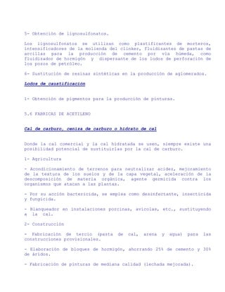 5- Obtención de lignosulfonatos.

Los lignosulfonatos se utilizan como plastificantes de morteros,
intensificadores de la molienda del clinker, fluidizantes de pastas de
arcillas para la producción de cemento por vía húmeda, como
fluidizador de hormigón y dispersante de los lodos de perforación de
los pozos de petróleo.

6- Sustitución de resinas sintéticas en la producción de aglomerados.

Lodos de caustificación


1- Obtención de pigmentos para la producción de pinturas.


5.6 FABRICAS DE ACETILENO


Cal de carburo, ceniza de carburo o hidrato de cal


Donde la cal comercial y la cal hidratada se usen, siempre existe una
posibilidad potencial de sustituirlas por la cal de carburo.

1- Agricultura

- Acondicionamiento de terrenos para neutralizar acidez, mejoramiento
de la textura de los suelos y de la capa vegetal, aceleración de la
descomposición de materia orgánica, agente germicida contra los
organismos que atacan a las plantas.

- Por su acción bactericida, se emplea como desinfectante, insecticida
y fungicida.

- Blanqueador en instalaciones porcinas, avícolas, etc., sustituyendo
a la cal.

2- Construcción

- Fabricación de tercio (pasta     de   cal,   arena   y   agua)   para   las
construcciones provisionales.

- Elaboración de bloques de hormigón, ahorrando 25% de cemento y 30%
de áridos.

- Fabricación de pinturas de mediana calidad (lechada mejorada).
 