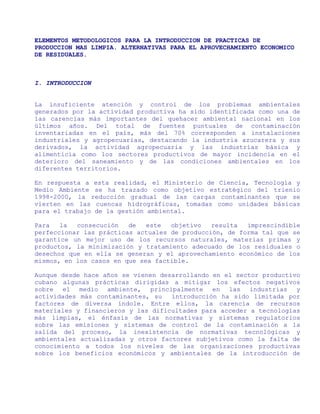 ELEMENTOS METODOLOGICOS PARA LA INTRODUCCION DE PRACTICAS DE
PRODUCCION MAS LIMPIA. ALTERNATIVAS PARA EL APROVECHAMIENTO ECONOMICO
DE RESIDUALES.



I. INTRODUCCION


La insuficiente atención y control de los problemas ambientales
generados por la actividad productiva ha sido identificada como una de
las carencias más importantes del quehacer ambiental nacional en los
últimos años. Del total de fuentes puntuales de contaminación
inventariadas en el país, más del 70% corresponden a instalaciones
industriales y agropecuarias, destacando la industria azucarera y sus
derivados, la actividad agropecuaria y las industrias básica y
alimenticia como los sectores productivos de mayor incidencia en el
deterioro del saneamiento y de las condiciones ambientales en los
diferentes territorios.

En respuesta a esta realidad, el Ministerio de Ciencia, Tecnología y
Medio Ambiente se ha trazado como objetivo estratégico del trienio
1998-2000, la reducción gradual de las cargas contaminantes que se
vierten en las cuencas hidrográficas, tomadas como unidades básicas
para el trabajo de la gestión ambiental.

Para   la  consecución   de   este  objetivo   resulta  imprescindible
perfeccionar las prácticas actuales de producción, de forma tal que se
garantice un mejor uso de los recursos naturales, materias primas y
productos, la minimización y tratamiento adecuado de los residuales o
desechos que en ella se generan y el aprovechamiento económico de los
mismos, en los casos en que sea factible.

Aunque desde hace años se vienen desarrollando en el sector productivo
cubano algunas prácticas dirigidas a mitigar los efectos negativos
sobre el medio ambiente, principalmente en las industrias y
actividades más contaminantes, su   introducción ha sido limitada por
factores de diversa índole. Entre ellos, la carencia de recursos
materiales y financieros y las dificultades para acceder a tecnologías
más limpias, el énfasis de las normativas y sistemas regulatorios
sobre las emisiones y sistemas de control de la contaminación a la
salida del proceso, la inexistencia de normativas tecnológicas y
ambientales actualizadas y otros factores subjetivos como la falta de
conocimiento a todos los niveles de las organizaciones productivas
sobre los beneficios económicos y ambientales de la introducción de
 
