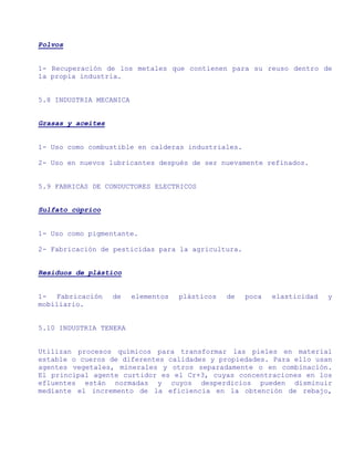 Polvos


1- Recuperación de los metales que contienen para su reuso dentro de
la propia industria.


5.8 INDUSTRIA MECANICA


Grasas y aceites


1- Uso como combustible en calderas industriales.

2- Uso en nuevos lubricantes después de ser nuevamente refinados.


5.9 FABRICAS DE CONDUCTORES ELECTRICOS


Sulfato cúprico


1- Uso como pigmentante.

2- Fabricación de pesticidas para la agricultura.


Residuos de plástico


1- Fabricación     de    elementos   plásticos   de   poca   elasticidad   y
mobiliario.


5.10 INDUSTRIA TENERA


Utilizan procesos químicos para transformar las pieles en material
estable o cueros de diferentes calidades y propiedades. Para ello usan
agentes vegetales, minerales y otros separadamente o en combinación.
El principal agente curtidor es el Cr+3, cuyas concentraciones en los
efluentes están normadas y cuyos desperdicios pueden disminuir
mediante el incremento de la eficiencia en la obtención de rebajo,
 
