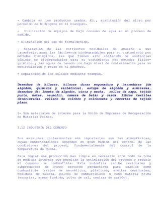 - Cambios en los productos usados. Ej., sustitución del cloro por
peróxido de hidrogeno en el blanqueo.

-   Utilización de equipos de bajo consumo de agua en el proceso de
teñido.

- Eliminación del uso de formaldehído.

- Separación de las corrientes residuales de acuerdo a sus
características: las fácilmente biodegradables para su tratamiento por
métodos biológicos, las que tienen alto contenido de sustancias
tóxicas no biodegradables para su tratamiento por métodos físico-
químicos y las aguas de lavado con bajo nivel de contaminación para su
recirculación y reuso en el proceso.

- Separación de los sólidos mediante trampas.


Desechos de hilazas, hilazas duras engomadora y barreduras (de
algodón, químicos y sintéticos), estopa de algodón y similares,
desechos de: loneta de algodón, cinta y mecha, rollos de napa, tejido
punto, motas, neumofil, cámara de batán y carda, fibras textiles
deterioradas, relleno de colchón y colchoneta y recortes de tejido
plano.


1- Son materiales de interés para la Unión de Empresas de Recuperación
de Materias Primas.


5.12 INDUSTRIA DEL CEMENTO


Sus emisiones contaminantes más importantes son las atmosféricas,
cuyas concentraciones dependen en gran medida del control de las
condiciones   del  proceso, fundamentalmente del  control de   la
temperatura de quema.

Para lograr una producción mas limpia es necesario ante todo la toma
de medidas internas que permitan la optimización del proceso y reducir
el consumo de combustible. Esta industria recibe residuales y
subproductos   de  otros   sectores  productivos   para  usarlos  como
combustible (restos de neumáticos, plásticos, aceites residuales,
residuos de madera, polvos de combustibles) o como materia prima
(escorias, arena fundida, polvo de cal, cenizas de carbón).
 