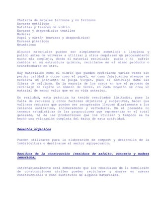 Chatarra de metales ferrosos y no ferrosos
Envases metálicos
Botellas y frascos de vidrio
Envases y desperdicios textiles
Maderas
Papel y cartón (envases y desperdicios)
Envases plásticos
Neumáticos

Algunos materiales pueden ser simplemente sometidos a limpieza y
pulido antes de volverse a utilizar y otros requieren un procesamiento
mucho más complejo, donde el material reciclable puede o no sufrir
cambios en su estructura química, reciclarse en el mismo producto o
transformarse en otro.

Hay materiales como el    vidrio que pueden reciclarse varias veces sin
perder calidad y otros    como el papel, en cuya fabricación siempre se
necesita un porciento     de pulpa virgen, pues el reciclaje daña las
fibras de celulosa. En    la mayoría de los casos en que el proceso de
reciclaje se repite un     número de veces, en cada ocasión se crea un
material de menor valor   que en su vida anterior.

En realidad, esta práctica ha tenido resultados limitados, pues la
falta de recursos y otros factores objetivos y subjetivos, hacen que
valiosos recursos que pueden ser recuperados lleguen diariamente a los
rellenos sanitarios, incineradores y vertederos. En el presente no
tenemos estadísticas de las proporciones que representan en el total
generado, ni de las producciones que los utilizan y tampoco se ha
hecho una valoración completa del éxito de esta actividad.


Desechos orgánicos


Pueden utilizarse para la elaboración de compost y desarrollo de la
lombricultura o destinarse al sector agropecuario.


Residuos de la construcción (residuos de asfalto, concreto y madera
removidos)


Internacionalmente está demostrado que los residuales de la demolición
de construcciones civiles pueden reciclarse y usarse en nuevas
construcciones o como sustitutos de algunos materiales.
 