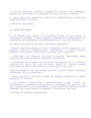 1- Uso de ladrillos, piedras y bloques de concreto como agregados,
después de fraccionados en hormigones de baja calidad y asfaltos.

2- Reuso como tales después de limpiarse y comprobarse que reúnen las
especificaciones técnicas.

3- Material de relleno.


6.2 AGUAS RESIDUALES


En los últimos años, debido a la creciente escasez de agua fresca, la
necesidad de proteger el medio ambiente y aprovechar económicamente los
residuales, se ha promovido internacionalmente el reuso de efluentes.

El reuso controlado de las aguas residuales representa:

- Reducir substancialmente la carga contaminante que se dispone en los
cuerpos receptores superficiales, subterráneas y zonas costeras
mediante vías simples y efectivas y de menor costo relativo.

- Fertilizar los embalses acuícolas y mejorar importantes        áreas
agrícolas aportándole materia orgánica y nutrientes.

- Incrementar relativamente el potencial aprovechable de los recursos
hídricos del país, así como su mejor manejo al liberar grandes
cantidades de agua fresca de mejor calidad para otros usos.

Internacionalmente las actividades que más utilizan aguas residuales
recuperadas son las siguientes:

- Riego agrícola y de áreas verdes de parques, cementerios, campos
deportivos y jardines.

-   Actividades   industriales,    fundamentalmente   para   torres  de
enfriamiento, alimentación de calderas y necesidades del proceso. Los
usos industriales varían grandemente, y para garantizar agua de calidad
adecuada, por regla general se requieren tratamientos avanzados.

- Recarga de acuíferos subterráneos.
 
