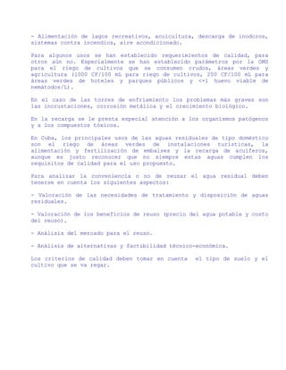 - Alimentación de lagos recreativos, acuicultura, descarga de inodoros,
sistemas contra incendios, aire acondicionado.

Para algunos usos se han establecido requerimientos de calidad, para
otros aún no. Especialmente se han establecido parámetros por la OMS
para el riego de cultivos que se consumen crudos, áreas verdes y
agricultura (1000 CF/100 mL para riego de cultivos, 200 CF/100 mL para
áreas verdes de hoteles y parques públicos y <=1 huevo viable de
nemátodos/L).

En el caso de las torres de enfriamiento los problemas más graves son
las incrustaciones, corrosión metálica y el crecimiento biológico.

En la recarga se le presta especial atención a los organismos patógenos
y a los compuestos tóxicos.

En Cuba, los principales usos de las aguas residuales de tipo doméstico
son el riego de áreas verdes de instalaciones turísticas, la
alimentación y fertilización de embalses y la recarga de acuíferos,
aunque es justo reconocer que no siempre estas aguas cumplen los
requisitos de calidad para el uso propuesto.

Para analizar la conveniencia o no de reusar el agua residual deben
tenerse en cuenta los siguientes aspectos:

- Valoración de las necesidades de tratamiento y disposición de aguas
residuales.

- Valoración de los beneficios de reuso (precio del agua potable y costo
del reuso).

- Análisis del mercado para el reuso.

- Análisis de alternativas y factibilidad técnico-económica.

Los criterios de calidad deben tomar en cuenta   el tipo de suelo y el
cultivo que se va regar.
 