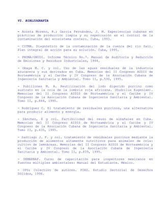 VI. BIBLIOGRAFÍA


- Acosta Moreno, R.; García Fernández, J. M. Experiencias cubanas en
prácticas de producción limpia y su repercusión en el control de la
contaminación del ecosistema costero. Cuba, 1993.

- CITMA. Diagnóstico de la contaminación de la cuenca del río Salí.
Plan integral de acción para su solución. Cuba, 1995.

- PNUMA/ONUDI. Informe Técnico No.7. Manual de Auditoría y Reducción
de Emisiones y Residuos Industriales, 1994.

- Obaya M. C. y col. Uso de las aguas residuales de la industria
azucarera y sus derivados en Cuba. Memorias del II Congreso AIDIS de
Norteamérica y el Caribe y IV Congreso de la Asociación Cubana de
Ingeniería Sanitaria y Ambiental. Tomo II, p.530, 1995.

- Pubillones M. A. Reutilización del lodo digerido porcino como
sustrato en la cría de la lombriz roja africana. (Eudrilus Eugeniae).
Memorias del II Congreso AIDIS de Norteamérica y el Caribe y IV
Congreso de la Asociación Cubana de Ingeniería Sanitaria y Ambiental.
Tomo II, p.864, 1995.

- Rodríguez C. El tratamiento de residuales porcinos, una alternativa
para producir alimento y energía.

- Sánchez, E y col. Factibilidad del reuso de albañales en Cuba.
Memorias del II Congreso AIDIS de Norteamérica y el Caribe y IV
Congreso de la Asociación Cubana de Ingeniería Sanitaria y Ambiental.
Tomo II, p.435, 1995.

- Santiago J. F. y col. tratamiento de residuales porcinos mediante la
producción de alimentos altamente nutritivos para animales de cría:
cultivo de lemnáceas. Memorias del II Congreso AIDIS de Norteamérica y
el Caribe y IV Congreso de la Asociación Cubana de Ingeniería
Sanitaria y Ambiental. Tomo II, p.839, 1995.

- SEMARNAP. Curso de capacitación para inspectores mexicanos                en
fuentes múltiples ambientales: Manual del Estudiante. México.

- OPS; Colectivo   de   autores.   PIAS.   Estudio   Sectorial   de   Desechos
Sólidos, 1996.
 