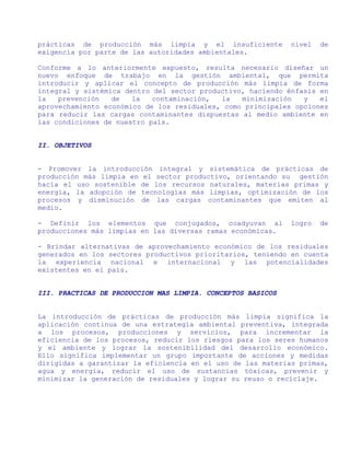 prácticas de producción más limpia y el insuficiente         nivel   de
exigencia por parte de las autoridades ambientales.

Conforme a lo anteriormente expuesto, resulta necesario diseñar un
nuevo enfoque de trabajo en la gestión ambiental, que permita
introducir y aplicar el concepto de producción más limpia de forma
integral y sistémica dentro del sector productivo, haciendo énfasis en
la   prevención   de   la   contaminación,  la   minimización   y   el
aprovechamiento económico de los residuales, como principales opciones
para reducir las cargas contaminantes dispuestas al medio ambiente en
las condiciones de nuestro país.


II. OBJETIVOS


- Promover la introducción integral y sistemática de prácticas de
producción más limpia en el sector productivo, orientando su gestión
hacia el uso sostenible de los recursos naturales, materias primas y
energía, la adopción de tecnologías más limpias, optimización de los
procesos y disminución de las cargas contaminantes que emiten al
medio.

- Definir los elementos que conjugados, coadyuvan al         logro   de
producciones más limpias en las diversas ramas económicas.

- Brindar alternativas de aprovechamiento económico de los residuales
generados en los sectores productivos prioritarios, teniendo en cuenta
la experiencia nacional e internacional y las potencialidades
existentes en el país.


III. PRACTICAS DE PRODUCCION MAS LIMPIA. CONCEPTOS BASICOS


La introducción de prácticas de producción más limpia significa la
aplicación continua de una estrategia ambiental preventiva, integrada
a los procesos, producciones y servicios, para incrementar la
eficiencia de los procesos, reducir los riesgos para los seres humanos
y el ambiente y lograr la sostenibilidad del desarrollo económico.
Ello significa implementar un grupo importante de acciones y medidas
dirigidas a garantizar la eficiencia en el uso de las materias primas,
agua y energía, reducir el uso de sustancias tóxicas, prevenir y
minimizar la generación de residuales y lograr su reuso o reciclaje.
 