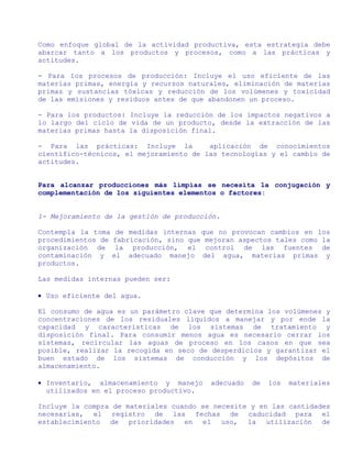 Como enfoque global de la actividad productiva, esta estrategia debe
abarcar tanto a los productos y procesos, como a las prácticas y
actitudes.

- Para los procesos de producción: Incluye el uso eficiente de las
materias primas, energía y recursos naturales, eliminación de materias
primas y sustancias tóxicas y reducción de los volúmenes y toxicidad
de las emisiones y residuos antes de que abandonen un proceso.

- Para los productos: Incluye la reducción de los impactos negativos a
lo largo del ciclo de vida de un producto, desde la extracción de las
materias primas hasta la disposición final.

- Para las prácticas: Incluye la         aplicación de conocimientos
científico-técnicos, el mejoramiento de las tecnologías y el cambio de
actitudes.


Para alcanzar producciones más limpias se necesita la conjugación y
complementación de los siguientes elementos o factores:


1- Mejoramiento de la gestión de producción.

Contempla la toma de medidas internas que no provocan cambios en los
procedimientos de fabricación, sino que mejoran aspectos tales como la
organización de la producción, el control de las fuentes de
contaminación y el adecuado manejo del agua, materias primas y
productos.

Las medidas internas pueden ser:

• Uso eficiente del agua.

El consumo de agua es un parámetro clave que determina los volúmenes y
concentraciones de los residuales líquidos a manejar y por ende la
capacidad y características de los sistemas de tratamiento y
disposición final. Para consumir menos agua es necesario cerrar los
sistemas, recircular las aguas de proceso en los casos en que sea
posible, realizar la recogida en seco de desperdicios y garantizar el
buen estado de los sistemas de conducción y los depósitos de
almacenamiento.

• Inventario, almacenamiento y manejo    adecuado   de   los   materiales
  utilizados en el proceso productivo.

Incluye la compra de materiales cuando se necesite y en las cantidades
necesarias, el registro de las fechas de caducidad para el
establecimiento de prioridades en el uso, la utilización de
 