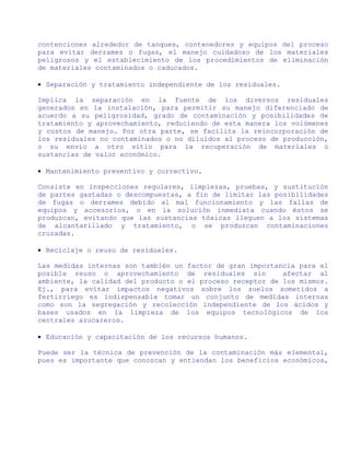 contenciones alrededor de tanques, contenedores y equipos del proceso
para evitar derrames o fugas, el manejo cuidadoso de los materiales
peligrosos y el establecimiento de los procedimientos de eliminación
de materiales contaminados o caducados.

• Separación y tratamiento independiente de los residuales.

Implica la separación en la fuente de los diversos residuales
generados en la instalación, para permitir su manejo diferenciado de
acuerdo a su peligrosidad, grado de contaminación y posibilidades de
tratamiento y aprovechamiento, reduciendo de esta manera los volúmenes
y costos de manejo. Por otra parte, se facilita la reincorporación de
los residuales no contaminados o no diluidos al proceso de producción,
o su envío a otro sitio para la recuperación de materiales o
sustancias de valor económico.

• Mantenimiento preventivo y correctivo.

Consiste en inspecciones regulares, limpiezas, pruebas, y sustitución
de partes gastadas o descompuestas, a fin de limitar las posibilidades
de fugas o derrames debido al mal funcionamiento y las fallas de
equipos y accesorios, o en la solución inmediata cuando éstos se
produzcan, evitando que las sustancias tóxicas lleguen a los sistemas
de alcantarillado y tratamiento, o se produzcan contaminaciones
cruzadas.

• Reciclaje o reuso de residuales.

Las medidas internas son también un factor de gran importancia para el
posible reuso o aprovechamiento de residuales sin          afectar al
ambiente, la calidad del producto o el proceso receptor de los mismos.
Ej., para evitar impactos negativos sobre los suelos sometidos a
fertirriego es indispensable tomar un conjunto de medidas internas
como son la segregación y recolección independiente de los ácidos y
bases usados en la limpieza de los equipos tecnológicos de los
centrales azucareros.

• Educación y capacitación de los recursos humanos.

Puede ser la técnica de prevención de la contaminación más elemental,
pues es importante que conozcan y entiendan los beneficios económicos,
 