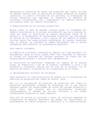 ambientales y sanitarios de lograr una producción más limpia. La toma
de medidas internas como la aplicación de buenas prácticas de higiene
industrial, el control eficiente de los procesos, la eliminación de
errores operativos que impliquen la liberación al ambiente de
corrientes contaminantes, etc., complementan los impactos positivos
que pudieran tener los cambios tecnológicos.

2- Modificaciones en los procesos productivos.

Muchas veces la toma de medidas internas puede ir acompañada por
cambios tecnológicos en el proceso de producción que van a promover el
reuso del agua, la sustitución de algunos materiales usados en el
proceso y la recuperación de determinadas sustancias que previamente
se vertían en los efluentes y que a partir de los cambios se pueden
utilizar dentro del mismo proceso tecnológico. En algunas industrias
como la química, se considera el cambio tecnológico como la acción
fundamental para disminuir la contaminación ambiental.

Este aspecto contempla:

a) Cambios en el proceso. Consisten en cambiar uno o más procesos o el
equipamiento usado en ellos. Pueden tener como resultado la reducción
en volumen y/o toxicidad del residual generado. No tienen que ser
necesariamente extensos o costosos para implementarse.

b) Sustitución de materiales. Comprende los cambios de la materia
prima, de composición o uso de un producto intermedio o final o de
productos y sustancias tóxicas que se usan en un proceso, con el
objetivo de reducir la generación de contaminantes en la fuente.

3) Aprovechamiento económico de residuales

Debe constituir la línea prioritaria de trabajo en la introducción de
prácticas de producción más limpia en nuestro país.

Aún con la introducción de prácticas de producción más limpia se
producirán determinados volúmenes de residuales, por lo que resulta
necesario agotar las posibilidades de cierre del sistema productivo y
tratar   éstos   como  recursos   que   al  aprovecharse,  disminuyen
simultáneamente la demanda de recursos naturales y las cargas
contaminantes dispuestas al medio ambiente.

Para ello se recurre al reciclaje o reuso. El reciclaje comprende la
recuperación de aquellos residuales que pueden ser reutilizados, su
procesamiento en nuevos productos o materiales y la comercialización
 