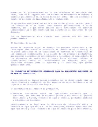 posterior. El procesamiento es lo que distingue al reciclaje del
reuso, pues en el segundo caso los materiales recuperados se vuelven a
utilizar posiblemente en la misma forma que antes, sin ser sometidos a
complejos procesos de transformación o tratamiento.

El aprovechamiento puede ser en la misma unidad productiva que generó
los residuales o en otras instalaciones pertenecientes a otros
sectores, por lo que deben crearse lazos funcionales de carácter
interempresarial e intersectorial que garanticen la existencia de una
demanda.

Por su importancia,      este   aspecto   será   tratado   con   más   detalle
posteriormente.

4) Controles de salida

Aunque la tendencia actual es diseñar los procesos productivos y las
tecnologías previniendo la producción de residuales en la fuente, no
se puede prescindir de la utilización de sistemas de tratamiento de
las emisiones contaminantes a la salida de los procesos productivos,
que remuevan contaminantes seleccionados y garanticen el cumplimiento de
los parámetros de vertimiento o reuso. Estos sistemas reducen la
contaminación   cuando   su  funcionamiento   es   adecuado,  pero   son
soluciones costosas para la sociedad y la industria, que pueden
generar problemas.


IV. ELEMENTOS METODOLÓGICOS GENERALES PARA LA EVALUACIÓN AMBIENTAL DE
UN PROCESO PRODUCTIVO.


A continuación se trazan pautas generales que se deben seguir para la
identificación y evaluación de los aspectos de mayor incidencia en el
logro o no de producción más limpia.

1- Conocimiento del proceso de producción.

• Estudiar información sobre las operaciones unitarias que lo
  conforman, las entradas de materias primas y sustancias al proceso
  (cantidades y tipos), consumos de agua y energía, productos acabados
  y subproductos generados.

Particularmente es importante la obtención de información sobre la
cantidad de agua que entra a las instalaciones, balance aproximado del
agua que entra y sale (consumos de agua en procesos para enfriamiento,
 