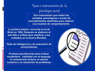 Tipos e instrumentos de la
psicología social.
Son instrumento que miden las
variables psicológicas a través de
procedimientos diseñados para obtener
una muestra de comportamiento.
La primera batería conocida es la de
Binet en 1904. Después se elaboran el
test Alfa y el Beta para clasificar a los
soldados en la Guerra Mundial.
Tests de inteligencia y de evaluación de
conocimientos
Pruebas psicotécnicas para evaluar
vocabulario, habilidad con el lenguaje,
la comprensión lectora, el cálculo
numérico y la resolución de problemas
 