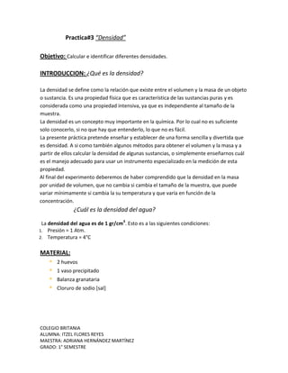 COLEGIO BRITANIA
ALUMNA: ITZEL FLORES REYES
MAESTRA: ADRIANA HERNÁNDEZ MARTÍNEZ
GRADO: 1° SEMESTRE
Practica#3 “Densidad”
Objetivo: Calcular e identificar diferentes densidades.
INTRODUCCION: ¿Qué es la densidad?
La densidad se define como la relación que existe entre el volumen y la masa de un objeto
o sustancia. Es una propiedad física que es característica de las sustancias puras y es
considerada como una propiedad intensiva, ya que es independiente al tamaño de la
muestra.
La densidad es un concepto muy importante en la química. Por lo cual no es suficiente
solo conocerlo, si no que hay que entenderlo, lo que no es fácil.
La presente práctica pretende enseñar y establecer de una forma sencilla y divertida que
es densidad. A si como también algunos métodos para obtener el volumen y la masa y a
partir de ellos calcular la densidad de algunas sustancias, o simplemente enseñarnos cuál
es el manejo adecuado para usar un instrumento especializado en la medición de esta
propiedad.
Al final del experimento deberemos de haber comprendido que la densidad en la masa
por unidad de volumen, que no cambia si cambia el tamaño de la muestra, que puede
variar mínimamente si cambia la su temperatura y que varía en función de la
concentración.
¿Cuál es la densidad del agua?
La densidad del agua es de 1 gr/cm3
. Esto es a las siguientes condiciones:
1. Presión = 1 Atm.
2. Temperatura = 4°C
MATERIAL:
 2 huevos
 1 vaso precipitado
 Balanza granataria
 Cloruro de sodio [sal]
 
