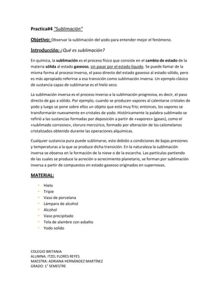 COLEGIO BRITANIA
ALUMNA: ITZEL FLORES REYES
MAESTRA: ADRIANA HERNÁNDEZ MARTÍNEZ
GRADO: 1° SEMESTRE
Practica#4 “Sublimación”
Objetivo: Observar la sublimación del yodo para entender mejor el fenómeno.
Introducción: ¿Qué es sublimación?
En química, la sublimación es el proceso físico que consiste en el cambio de estado de la
materia sólida al estado gaseoso, sin pasar por el estado líquido. Se puede llamar de la
misma forma al proceso inverso, el paso directo del estado gaseoso al estado sólido, pero
es más apropiado referirse a esa transición como sublimación inversa. Un ejemplo clásico
de sustancia capaz de sublimarse es el hielo seco.
La sublimación inversa es el proceso inverso a la sublimación progresiva, es decir, el paso
directo de gas a sólido. Por ejemplo, cuando se producen vapores al calentarse cristales de
yodo y luego se pone sobre ellos un objeto que está muy frío; entonces, los vapores se
transformarán nuevamente en cristales de yodo. Históricamente la palabra sublimado se
refirió a las sustancias formadas por deposición a partir de «vapores» (gases), como el
«sublimado corrosivo», cloruro mercúrico, formado por alteración de los calomelanos
cristalizados obtenido durante las operaciones alquímicas.
Cualquier sustancia pura puede sublimarse, esto debido a condiciones de bajas presiones
y temperaturas a la que se produce dicha transición. En la naturaleza la sublimación
inversa se observa en la formación de la nieve o de la escarcha. Las partículas partiendo
de las cuales se produce la acreción o acrecimiento planetario, se forman por sublimación
inversa a partir de compuestos en estado gaseoso originados en supernovas.
MATERIAL:
 Hielo
 Tripie
 Vaso de porcelana
 Lámpara de alcohol
 Alcohol
 Vaso precipitado
 Tela de alambre con asbalto
 Yodo solido
 