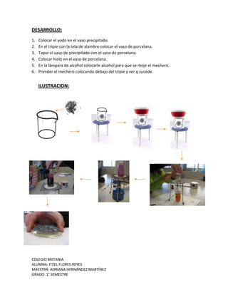 COLEGIO BRITANIA
ALUMNA: ITZEL FLORES REYES
MAESTRA: ADRIANA HERNÁNDEZ MARTÍNEZ
GRADO: 1° SEMESTRE
DESARROLLO:
1. Colocar el yodo en el vaso precipitado.
2. En el tripie con la tela de alambre colocar el vaso de porcelana.
3. Tapar el vaso de precipitado con el vaso de porcelana.
4. Colocar hielo en el vaso de porcelana.
5. En la lámpara de alcohol colocarle alcohol para que se moje el mechero.
6. Prender el mechero colocando debajo del tripie y ver q sucede.
ILUSTRACION:
 