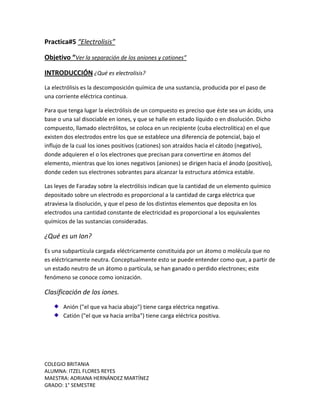 COLEGIO BRITANIA
ALUMNA: ITZEL FLORES REYES
MAESTRA: ADRIANA HERNÁNDEZ MARTÍNEZ
GRADO: 1° SEMESTRE
Practica#5 “Electrolisis”
Objetivo “Ver la separación de los aniones y cationes”
INTRODUCCIÓN ¿Qué es electrolisis?
La electrólisis es la descomposición química de una sustancia, producida por el paso de
una corriente eléctrica continua.
Para que tenga lugar la electrólisis de un compuesto es preciso que éste sea un ácido, una
base o una sal disociable en iones, y que se halle en estado líquido o en disolución. Dicho
compuesto, llamado electrólitos, se coloca en un recipiente (cuba electrolítica) en el que
existen dos electrodos entre los que se establece una diferencia de potencial, bajo el
influjo de la cual los iones positivos (cationes) son atraídos hacia el cátodo (negativo),
donde adquieren el o los electrones que precisan para convertirse en átomos del
elemento, mientras que los iones negativos (aniones) se dirigen hacia el ánodo (positivo),
donde ceden sus electrones sobrantes para alcanzar la estructura atómica estable.
Las leyes de Faraday sobre la electrólisis indican que la cantidad de un elemento químico
depositado sobre un electrodo es proporcional a la cantidad de carga eléctrica que
atraviesa la disolución, y que el peso de los distintos elementos que deposita en los
electrodos una cantidad constante de electricidad es proporcional a los equivalentes
químicos de las sustancias consideradas.
¿Qué es un Ion?
Es una subpartícula cargada eléctricamente constituida por un átomo o molécula que no
es eléctricamente neutra. Conceptualmente esto se puede entender como que, a partir de
un estado neutro de un átomo o partícula, se han ganado o perdido electrones; este
fenómeno se conoce como ionización.
Clasificación de los iones.
Anión ("el que va hacia abajo") tiene carga eléctrica negativa.
Catión ("el que va hacia arriba") tiene carga eléctrica positiva.
 