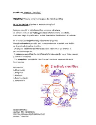 COLEGIO BRITANIA
ALUMNA: ITZEL FLORES REYES
MAESTRA: ADRIANA HERNÁNDEZ MARTÍNEZ
GRADO: 1° SEMESTRE
Practica#2 “Método Científico”
OBJETIVO: Utilizar y comprobar los pasos del método científico
INTRODUCCION: ¿Qué es el método científico?
Podemos concebir el método científico como una estructura,
un armazón formado por reglas y principios coherentemente conectados.
Los cuales aseguran que la ciencia avance al verdadero conocimiento de las cosas.
En el cual se usan experimentos para contestar preguntas.
El modo ordenado de proceder para el conocimiento de la verdad, en el ámbito
de determinada disciplina científica.
Un conjunto sistemático de criterios de acción y de normas que orientan el
proceso de investigación.
El mecanismo que utilizan los científicos a la hora de proceder con el fin de exponer
y confirmar sus teorías.
Es la herramienta que usan los científicos para encontrar las respuestas a sus
Interrogantes.
Pasos serian:
1. Observación
2. Preguntas
3. Hipótesis
4. Experimentación
5. Conclusiones
 