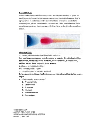 COLEGIO BRITANIA
ALUMNA: ITZEL FLORES REYES
MAESTRA: ADRIANA HERNÁNDEZ MARTÍNEZ
GRADO: 1° SEMESTRE
RESULTADOS:
Tuvimos éxito demostrando la importancia del método científico ya que si no
siguiéramos las instrucciones nuestro experimento no resultaría ya que si no le
agregáramos el acetona a nuestro experimento no tuviéramos con éxito la
cromatografía, pero si tuvimos éxito y pudimos ver como los colores que en un
principio combinamos fueron desvaneciéndose hacia arriba del más claro al más
oscuro.
CUESTIONARIO:
1.- ¿Quién fue el representante del método científico?
Hay muchos personajes que contribuyeron a la creación del método científico.
Son: Platón, Aristóteles, Pedro de Abano, Jacobo Zabarella, Galileo Galilei,
William Harvey, René Descartes, Isaac Newton.
2. ¿Que es un método científico?
Una serie de pasos a seguir.
3.- ¿En qué consiste el método científico?
En la experimentación con los fenómenos que nos rodean utilizando los pasos a
seguir.
4.- ¿Cuáles son los pasos a seguir?
1. Pregunta inicial
2. Observación
3. Preguntas
4. Hipótesis
5. Experimentación
6. Conclusiones
 