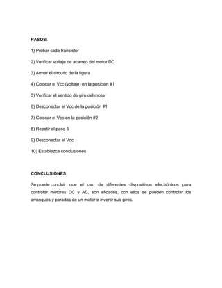 PASOS:
1) Probar cada transistor
2) Verificar voltaje de acarreo del motor DC
3) Armar el circuito de la figura
4) Colocar el Vcc (voltaje) en la posición #1
5) Verificar el sentido de giro del motor
6) Desconectar el Vcc de la posición #1
7) Colocar el Vcc en la posición #2
8) Repetir el paso 5
9) Desconectar el Vcc
10) Establezca conclusiones
CONCLUSIONES:
Se puede concluir que el uso de diferentes dispositivos electrónicos para
controlar motores DC y AC, son eficaces, con ellos se pueden controlar los
arranques y paradas de un motor e invertir sus giros.
 