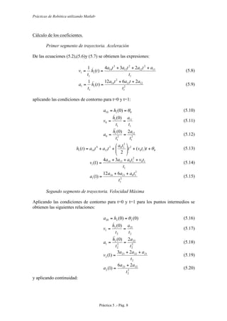 Prácticas de Robótica utilizando Matlab®
Práctica 5 .- Pág. 8
Cálculo de los coeficientes.
Primer segmento de trayectoria. Aceleración
De las ecuaciones (5.2),(5.6)y (5.7) se obtienen las expresiones:
1
11
2
12
2
13
3
14
1
1
1
234
)(
1
t
atatata
th
t
v
+++
==  (5.8)
2
1
1213
2
14
1
1
1
2612
)(
1
t
atata
th
t
a
++
==  (5.9)
aplicando las condiciones de contorno para t=0 y t=1:
0110 )0( θ== ha (5.10)
1
11
1
1
0
)0(
t
a
t
h
v ==

(5.11)
2
1
12
2
1
1
0
2)0(
t
a
t
h
a ==

(5.12)
010
2
2
103
13
4
141 )(
2
)( θ++⎟⎟
⎠
⎞
⎜⎜
⎝
⎛
++= ttvt
ta
tatath (5.13)
1
10
2
101314
1
34
)1(
t
tvtaaa
v
+++
= (5.14)
2
1
2
101314
1
612
)1(
t
taaa
a
++
= (5.15)
Segundo segmento de trayectoria. Velocidad Máxima
Aplicando las condiciones de contorno para t=0 y t=1 para los puntos intermedios se
obtienen las siguientes relaciones:
)0()0( 2220 θ== ha (5.16)
2
21
2
2
1
)0(
t
a
t
h
v ==

(5.17)
2
2
22
2
2
2
1
2)0(
t
a
t
h
a ==

(5.18)
2
212223
2
23
)1(
t
aaa
v
++
= (5.19)
2
2
2223
2
26
)1(
t
aa
a
+
= (5.20)
y aplicando continuidad:
 