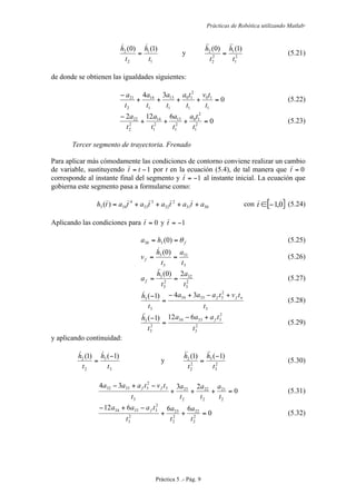 Prácticas de Robótica utilizando Matlab®
Práctica 5 .- Pág. 9
1
1
2
2 )1()0(
t
h
t
h 
= y 2
1
1
2
2
2 )1()0(
t
h
t
h 
= (5.21)
de donde se obtienen las igualdades siguientes:
0
34
1
10
1
2
10
1
13
1
14
2
21
=++++
−
t
tv
t
ta
t
a
t
a
t
a
(5.22)
0
6122
2
1
2
10
2
1
13
2
1
14
2
2
22
=+++
−
t
ta
t
a
t
a
t
a
(5.23)
Tercer segmento de trayectoria. Frenado
Para aplicar más cómodamente las condiciones de contorno conviene realizar un cambio
de variable, sustituyendo 1−= tt por t en la ecuación (5.4), de tal manera que 0=t
corresponde al instante final del segmento y 1−=t al instante inicial. La ecuación que
gobierna este segmento pasa a formularse como:
3031
2
32
3
33
4
343 )( atatatatath ++++= con [ ]0,1−∈t (5.24)
Aplicando las condiciones para 0=t y 1−=t
fha θ== )0(330 (5.25)
3
31
3
3 )0(
t
a
t
h
vf ==

(5.26)
2
3
32
2
3
3 2)0(
t
a
t
h
af ==

(5.27)
3
2
33334
3
3
34)1(
t
tvtaaa
t
h nff +−+−
=
−
(5.28)
2
3
2
33334
2
3
3
612)1(
t
taaa
t
h f+−
=
−
(5.29)
y aplicando continuidad:
3
3
2
2 )1()1(
t
h
t
h −
=

y 2
3
3
2
2
2 )1()1(
t
h
t
h −
=

(5.30)
0
2334
2
21
2
22
2
23
3
3
2
33332
=+++
−+−
t
a
t
a
t
a
t
tvtaaa ff
(5.31)
0
66612
2
2
22
2
2
23
2
3
2
33334
=++
−+−
t
a
t
a
t
taaa f
(5.32)
 