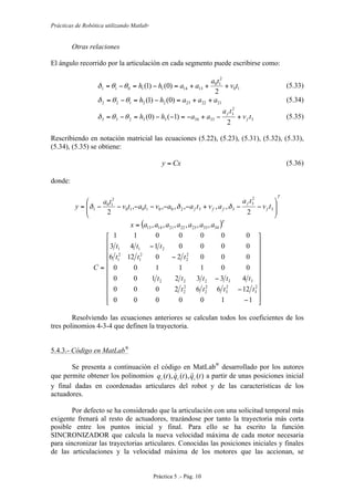 Prácticas de Robótica utilizando Matlab®
Práctica 5 .- Pág. 10
Otras relaciones
El ángulo recorrido por la articulación en cada segmento puede escribirse como:
10
2
10
131411011
2
)0()1( tv
ta
aahh +++=−=−= θθδ (5.33)
21222322122 )0()1( aaahh ++=−=−= θθδ (5.34)
3
2
3
333433233
2
)1()0( tv
ta
aahh f
f
+−+−=−−=−= θθδ (5.35)
Rescribiendo en notación matricial las ecuaciones (5.22), (5.23), (5.31), (5.32), (5.33),
(5.34), (5.35) se obtiene:
Cxy = (5.36)
donde:
T
f
f
fff tv
ta
avtaavtatv
ta
y
⎟
⎟
⎠
⎞
⎜
⎜
⎝
⎛
−−+−−−−−−= 3
2
3
332001010
2
10
1
2
,,,,,,
2
δδδ
( )T
aaaaaaax 34332322211413 ,,,,,,=
⎥
⎥
⎥
⎥
⎥
⎥
⎥
⎥
⎥
⎦
⎤
⎢
⎢
⎢
⎢
⎢
⎢
⎢
⎢
⎢
⎣
⎡
−
−
−
−
−
=
1100000
12662000
4332100
0011100
00020126
0000143
0000011
2
3
2
3
2
2
2
2
33222
2
2
2
1
2
1
211
tttt
ttttt
ttt
ttt
C
Resolviendo las ecuaciones anteriores se calculan todos los coeficientes de los
tres polinomios 4-3-4 que definen la trayectoria.
5.4.3.- Código en MatLab®
Se presenta a continuación el código en MatLab®
desarrollado por los autores
que permite obtener los polinomios )(),(),( tqtqtq iii
 a partir de unas posiciones inicial
y final dadas en coordenadas articulares del robot y de las características de los
actuadores.
Por defecto se ha considerado que la articulación con una solicitud temporal más
exigente frenará al resto de actuadores, trazándose por tanto la trayectoria más corta
posible entre los puntos inicial y final. Para ello se ha escrito la función
SINCRONIZADOR que calcula la nueva velocidad máxima de cada motor necesaria
para sincronizar las trayectorias articulares. Conocidas las posiciones iniciales y finales
de las articulaciones y la velocidad máxima de los motores que las accionan, se
 