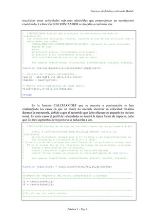 Prácticas de Robótica utilizando Matlab®
Práctica 5 .- Pág. 11
recalculan estas velocidades máximas admisibles que proporcionan un movimiento
coordinado. La función SINCRONIZADOR se muestra a continuación:
% SINCRONIZADOR Funcion que sincroniza los movimientos teniendo en
consideración
% las condiciones iniciales, finales, características de las articulaciones y
% velocidades nominales.
% [VELO2,TMAXIMO]=SINCRONIZADOR(Q0,QF,VELO) devuelve la nueva velocidad
% máxima de cada
% motor.
% Q0 posición inicial (coordenadas articulares).
% QF posición final (coordenadas articulares).
% VELO velocidad máxima nominal de cada actuador.
%
% Ver también PLANIFICADOR, CALCULOCOEF, SINCRONIZADOR, EVALPOS, EVALACEL.
function [velo2,tmaximo]=sincronizador(q0,qf,velo)
%--Calculo de tiempos aproximados.
taprox = abs((qf(:,1)-q0(:,1)))./velo;
tmaximo = max(taprox);
%--Nueva velocidad maxima de cada motor.
velo2=(qf(:,1)-q0(:,1))/tmaximo;
return
En la función CALCULOCOEF que se muestra a continuación se han
contemplado los casos en que un motor no necesite alcanzar su velocidad máxima
durante la trayectoria, debido a que el recorrido que debe efectuar es pequeño (o incluso
nulo). En estos casos el perfil de velocidades no tendrá la típica forma de trapecio, dado
que los tres segmentos de trayectoria se reducirán a dos.
% CALCULOCOEF Función de cálculo de los coeficientes de los polinomios 4-3-4.
%
% [CASO, A ,TT]=CALCULOCOEF(ELEM,VEL,Q0,QF,TMOTOR) calcula los
coeficientes
% de los polinomios interpolados 4-3-4 en base a las especificaciones de
% los actuadores y los puntos de inicio y final.
% La matriz A de 5x3 contiene los coeficientes de los polinomios interpolados.
% TT es el vector 3x1 de los intervalos de tiempo de aceleración, velocidad
% maxima y deceleración de los motores.
% caso=1: Cada motor logra alcanzar su velocidad maxima.
% caso=2: No hay tiempo de alcanzar la velocidad maxima de cada motor.
%
% Ver también PLANIFICADOR, SINCRONIZADOR, EVALPOS, EVALVEL, EVALACEL.
function [caso,A,tt] = calculocoef(elem,vel,q0,qf,tmotor)
%---------------------------------------------------------------------
%Tiempos de respuesta del motor (aceleración y frenado)
%---------------------------------------------------------------------
ti = tmotor(elem,1);
tf = tmotor(elem,2);
%---------------------------------------------------------------------
%Cálculo de los coeficientes.
%---------------------------------------------------------------------
 