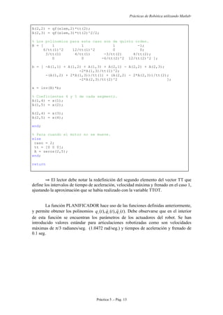 Prácticas de Robótica utilizando Matlab®
Práctica 5 .- Pág. 13
A(2,2) = qf(elem,2)*tt(2);
A(2,3) = qf(elem,3)*tt(2)^2/2;
% Los polinomios para este caso son de quinto orden.
B = [ 1 1 1 -1;
6/tt(1)^2 12/tt(1)^2 0 0;
3/tt(1) 4/tt(1) -3/tt(2) 4/tt(2);
0 0 -6/tt(2)^2 12/tt(2)^2 ];
b = [ -A(1,1) + A(1,2) + A(1,3) + A(2,1) - A(2,2) + A(2,3);
-2*A(1,3)/tt(1)^2;
-(A(1,2) + 2*A(1,3))/tt(1) + (A(2,2) - 2*A(2,3))/tt(2);
-2*A(2,3)/tt(2)^2 ];
x = inv(B)*b;
% Coeficientes 4 y 5 de cada segmento.
A(1,4) = x(1);
A(1,5) = x(2);
A(2,4) = x(3);
A(2,5) = x(4);
end;
% Para cuando el motor no se mueve.
else
caso = 2;
tt = [0 0 0];
A = zeros(2,5);
end;
return
⇒ El lector debe notar la redefinición del segundo elemento del vector TT que
define los intervalos de tiempo de aceleración, velocidad máxima y frenado en el caso 1,
ajustando la aproximación que se había realizado con la variable TTOT.
La función PLANIFICADOR hace uso de las funciones definidas anteriormente,
y permite obtener los polinomios )(),(),( tqtqtq iii
 . Debe observarse que en el interior
de esta función se encuentran los parámetros de los actuadores del robot. Se han
introducido valores estándar para articulaciones robotizadas como son velocidades
máximas de π/3 radianes/seg. (1.0472 rad/seg.) y tiempos de aceleración y frenado de
0.1 seg.
 