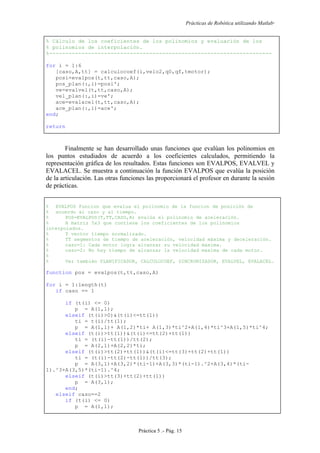 Prácticas de Robótica utilizando Matlab®
Práctica 5 .- Pág. 15
% Cálculo de los coeficientes de los polinomios y evaluación de los
% polinomios de interpolación.
%---------------------------------------------------------------------
for i = 1:6
[caso,A,tt] = calculocoef(i,velo2,q0,qf,tmotor);
posi=evalpos(t,tt,caso,A);
pos_plan(:,i)=posi';
ve=evalvel(t,tt,caso,A);
vel_plan(:,i)=ve';
ace=evalacel(t,tt,caso,A);
ace_plan(:,i)=ace';
end;
return
Finalmente se han desarrollado unas funciones que evalúan los polinomios en
los puntos estudiados de acuerdo a los coeficientes calculados, permitiendo la
representación gráfica de los resultados. Estas funciones son EVALPOS, EVALVEL y
EVALACEL. Se muestra a continuación la función EVALPOS que evalúa la posición
de la articulación. Las otras funciones las proporcionará el profesor en durante la sesión
de prácticas.
% EVALPOS Funcion que evalua el polinomio de la funcion de posición de
% acuerdo al caso y al tiempo.
% POS=EVALPOS(T,TT,CASO,A) evalúa el polinomio de aceleración.
% A matriz 5x3 que contiene los coeficientes de los polinomios
interpolados.
% T vector tiempo normalizado.
% TT segmentos de tiempo de aceleración, velocidad máxima y deceleración.
% caso=1: Cada motor logra alcanzar su velocidad maxima.
% caso=2: No hay tiempo de alcanzar la velocidad maxima de cada motor.
%
% Ver también PLANIFICADOR, CALCULOCOEF, SINCRONIZADOR, EVALVEL, EVALACEL.
function pos = evalpos(t,tt,caso,A)
for i = 1:length(t)
if caso == 1
if (t(i) <= 0)
p = A(1,1);
elseif (t(i)>0)&(t(i)<=tt(1))
ti = t(i)/tt(1);
p = A(1,1)+ A(1,2)*ti+ A(1,3)*ti^2+A(1,4)*ti^3+A(1,5)*ti^4;
elseif (t(i)>tt(1))&(t(i)<=tt(2)+tt(1))
ti = (t(i)-tt(1))/tt(2);
p = A(2,1)+A(2,2)*ti;
elseif (t(i)>tt(2)+tt(1))&(t(i)<=tt(3)+tt(2)+tt(1))
ti = (t(i)-tt(2)-tt(1))/tt(3);
p = A(3,1)+A(3,2)*(ti-1)+A(3,3)*(ti-1).^2+A(3,4)*(ti-
1).^3+A(3,5)*(ti-1).^4;
elseif (t(i)>tt(3)+tt(2)+tt(1))
p = A(3,1);
end;
elseif caso==2
if (t(i) <= 0)
p = A(1,1);
 