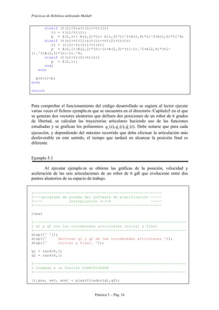 Prácticas de Robótica utilizando Matlab®
Práctica 5 .- Pág. 16
elseif (t(i)>0)&(t(i)<=tt(1))
ti = t(i)/tt(1);
p = A(1,1)+ A(1,2)*ti+ A(1,3)*ti^2+A(1,4)*ti^3+A(1,5)*ti^4;
elseif (t(i)>tt(1))&(t(i)<=tt(2)+tt(1))
ti = (t(i)-tt(1))/tt(2);
p = A(2,1)+A(2,2)*(ti-1)+A(2,3)*(ti-1).^2+A(2,4)*(ti-
1).^3+A(2,5)*(ti-1).^4;
elseif (t(i)>tt(2)+tt(1))
p = A(2,1);
end;
end;
pos(i)=p;
end;
return
Para comprobar el funcionamiento del código desarrollado se sugiere al lector ejecute
varias veces el fichero ejemplo.m que se encuentra en el directorio /Capítulo5 en el que
se generan dos vectores aleatorios que definen dos posiciones de un robot de 6 grados
de libertad, se calculan las trayectorias articulares haciendo uso de las funciones
estudiadas y se grafican los polinomios )(),(),( tqtqtq iii
 . Debe notarse que para cada
ejecución, y dependiendo del máximo recorrido que deba efectuar la articulación más
desfavorable en este sentido, el tiempo que tardará en alcanzar la posición final es
diferente.
Ejemplo 5.1
Al ejecutar ejemplo.m se obtiene las gráficas de la posición, velocidad y
aceleración de las seis articulaciones de un robot de 6 gdl que evolucione entre dos
puntos aleatorios de su espacio de trabajo.
%----------------------------------------------------------
%----programa de prueba del software de planificación -----
%---- interpolación 4-3-4 -----
%----------------------------------------------------------
clear
%---------------------------------------------------------------------
% q1 y q2 son las coordenadas articulares inicial y final
%---------------------------------------------------------------------
disp([' ']);
disp([' Vectores q1 y q2 de las coordenadas articulares ']);
disp([' inicial y final. ']);
q1 = rand(6,1)
q2 = rand(6,1)
%---------------------------------------------------------------------
% Llamada a la función PLANIFICADOR
%---------------------------------------------------------------------
[t,pos, vel, ace] = planificador(q1,q2);
 
