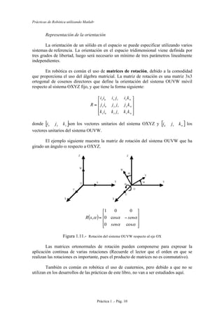 Prácticas de Robótica utilizando Matlab®
Práctica 1 .- Pág. 10
Representación de la orientación
La orientación de un sólido en el espacio se puede especificar utilizando varios
sistemas de referencia. La orientación en el espacio tridimensional viene definida por
tres grados de libertad, luego será necesario un mínimo de tres parámetros linealmente
independientes.
En robótica es común el uso de matrices de rotación, debido a la comodidad
que proporciona el uso del álgebra matricial. La matriz de rotación es una matriz 3x3
ortogonal de cosenos directores que define la orientación del sistema OUVW móvil
respecto al sistema OXYZ fijo, y que tiene la forma siguiente:
⎥
⎥
⎥
⎦
⎤
⎢
⎢
⎢
⎣
⎡
=
wzvzuz
wyvyuy
wxvxux
kkjkik
kjjjij
kijiii
R
donde [ ]zyx kji son los vectores unitarios del sistema OXYZ y [ ]wvu kji los
vectores unitarios del sistema OUVW.
El ejemplo siguiente muestra la matriz de rotación del sistema OUVW que ha
girado un ángulo α respecto a OXYZ.
( )
⎥
⎥
⎥
⎦
⎤
⎢
⎢
⎢
⎣
⎡
−=
αα
ααα
cos0
cos0
001
,
sen
senxR
Figura 1.11.- Rotación del sistema OUVW respecto al eje OX
Las matrices ortonormales de rotación pueden componerse para expresar la
aplicación continua de varias rotaciones (Recuerde el lector que el orden en que se
realizan las rotaciones es importante, pues el producto de matrices no es conmutativo).
También es común en robótica el uso de cuaternios, pero debido a que no se
utilizan en los desarrollos de las prácticas de este libro, no van a ser estudiados aquí.
 