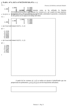 Prácticas de Robótica utilizando Matlab®
Práctica 5 .- Pág. 21
El siguiente ejemplo muestra como se ha utilizado la función
INVERSEKINEMATIC6 para obtener los vectores q1 y q2 a partir de unas matrices
homogéneas T1 y T2 que definen en coordenadas cartesianas la posición y orientación
de dos puntos en el espacio de trabajo del robot.
A partir de los vectores q1 y q2 se realiza un ejecuta el planificador que me
proporciona los polinomios )(),(),( tqtqtq iii
 con las trayectorias articulares.
» T1=[0 1 0 -0.3;1 0 0 -0.2;0 0 1 0.6; 0 0 0 1]
T1 =
0 1.0000 0 -0.3000
1.0000 0 0 -0.2000
0 0 1.0000 0.6000
0 0 0 1.0000
» T2=[0 0 1 -0.3;0 1 0 0.4;1 0 0 0.5; 0 0 0 1]
T2 =
0 0 1.0000 -0.3000
0 1.0000 0 0.4000
1.0000 0 0 0.5000
0 0 0 1.0000
» q1=inversekinematic6(T1,-1,1)
q1 =
-2.5536
0.7137
-0.6729
0.0000
-0.0408
-0.9828
» q2=inversekinematic6(T2,-1,1)
q2 =
2.3306
0.6579
-0.2558
-2.2892
1.8437
-0.2990
»
» [t,pos, vel, ace] = planificador(q1,q2);
»
 