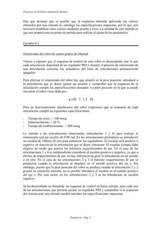 Prácticas de Robótica utilizando Matlab®
Práctica 6 .- Pág. 4
Hay que destacar que es posible que la respuesta obtenida aplicando los valores
obtenidos por este método no satisfaga las especificaciones impuestas, por lo que será
necesario modificar estos valores mediante prueba y error. La utilidad de este método es
que nos proporciona un punto de partida para realizar el ajuste de los parámetros.
Ejemplo 6.1
Sintonizado del robot de cuatro grados de libertad.
Vamos a suponer que el esquema de control de este robot es desacoplado, por lo que
cada articulación dispondrá de un regulador PID y durante el proceso de sintonizado de
una articulación concreta, los actuadores del resto de articulaciones permanecerán
apagados.
Para efectuar el sintonizado del robot hay que situarlo en la peor posición, introducir a
la articulación que se desea ajustar un escalón y comprobar que la respuesta de la
articulación cumple las especificaciones deseadas. La peor posición en la que se puede
encontrar el robot viene dada por:
( )02.110=q
Para un funcionamiento satisfactorio del robot exigiremos que la respuesta de cada
articulación cumpla las siguientes especificaciones:
- Tiempo de cruce: < 100 mseg
- Sobreoscilación: < 20 %
- Tiempo de establecimiento: < 200 mseg
La entrada a las articulaciones rotacionales (articulación 1 y 4) para realizar el
sintonizado será un escalón de 0.08 rad. En las articulaciones prismáticas se introducirá
un escalón de 100mm (0.1m) para sintonizar los reguladores. El escalón será positivo o
negativo en función de la articulación que se desee sintonizar. El escalón siempre debe
elegirse de modo que precise los máximos requerimientos de par. En el caso de las
articulaciones 1 y 4 es independiente considerar el escalón positivo o negativo, ya que a
efectos de requerimientos de par, no hay diferencia en girar la articulación en un sentido
o en otro. En el caso de las articulaciones 2 y 3 el máximo requerimiento de par se
produciría cuando la articulación se desplace en el sentido positivo del eje z. Sin
embargo, puesto que la peor posición del robot se produce cuando la articulación 2 y 3
poseen su extensión máxima, no es posible introducir el escalón en el sentido positivo
del eje z. Por esta razón, en las articulaciones 2 y 3 se ha introducido un escalón
negativo.
Se ha desarrollado en Simulink
un esquema de control en bucle cerrado, para cada una
de las articulaciones, que permite ajustar un regulador PID y comprobar si la respuesta
del sistema ante una entrada escalón satisface las especificaciones impuestas.
 