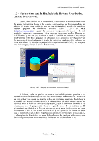 Prácticas de Robótica utilizando Matlab®
Práctica 1 .- Pág. 11
1.3.- Herramientas para la Simulación de Sistemas Robotizados.
Ámbito de aplicación.
Como ya se comentó en la introducción, la simulación de sistemas robotizados
ha estado íntimamente ligada a la potencia computacional de los procesadores de
cálculo. El gran avance producido con los microprocesadores actuales ha permitido
obtener paquetes de simulación dinámica como ADAMS de MDI
(http://www.adams.com) capaces de simular el comportamiento dinámico de casi
cualquier mecanismo multicuerpo. Estos paquetes incorporan amplias librerías de
articulaciones y fuerzas que permiten al usuario construir su modelo en un tiempo
relativamente corto. Estos paquetes son utilizados en los centros de investigación y en
las empresas de tecnología para el diseño de prototipos mecánicos. Sin embargo las
altas prestaciones de este tipo de paquetes hacen que su coste económico sea alto para
una primera aproximación al mundo de la robótica.
Figura 1.12.- Paquete de simulación dinámica ADAMS
Asimismo, en la red pueden encontrarse multitud de paquetes gratuitos o de
demostración de software especializado en la simulación de robots clásicos. La mayoría
de este software incorpora una interfaz gráfica de simulación avanzada, dando lugar a
resultados muy vistosos. Sin embargo, ya se ha comentado que estos paquetes suelen ser
cerrados desde el punto de vista del código fuente, y por lo tanto están limitados a las
capacidades que el programador haya incorporado antes de su publicación. El
comportamiento dinámico de los mecanismos no suele estar implementado en estos
simuladores, o bien lo está de una manera oscura y sin especificar las simplificaciones
que se han realizado en él. Estos paquetes están destinados normalmente a la educación,
y a la realización de prácticas por parte de los alumnos. La siguiente tabla muestra una
lista de algunos de estos simuladores que los autores han encontrado en la red.
 