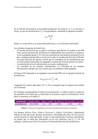 Prácticas de Robótica utilizando Matlab®
Práctica 6 .- Pág. 6
En la función dindir4gdl.m el par proporcionado por los motores 2 y 3 se convierte a
fuerza, ya que las articulaciones 2 y 3 son prismáticas, utilizando la siguiente ecuación:
p
nτπ2
F =
donde τ es el par (Nm), p es el paso del husillo (m) y n es la eficiencia del husillo.
Las entradas al esquema de control son:
- El escalón de posición que se aplica a la primera articulación. El escalón es de 0.08
rad y, puesto que para esta articulación es independiente que sea positivo o negativo,
se ha considerado positivo. El valor de la posición de esta primera articulación en la
peor configuración del robot es 0 rad, por lo tanto el escalón será de 0 rad a 0.08 rad.
- Los pares del resto de motores. Puesto que los actuadores de las articulaciones que
no están siendo sintonizadas son apagadas, los pares del resto de motores son nulos.
- La posición del resto de articulaciones en su peor configuración.
- La velocidad de las restantes articulaciones. La velocidad de las restantes
articulaciones siempre será cero, puesto que sus actuadores están apagados.
El bloque PID representa a un regulador convencional PID con la siguiente función de
transferencia:
Ds
s
I
PsGPID ++=)(
Asignando los valores adecuados a P, I y D se conseguirá que la respuesta del sistema
sea la deseada.
En el bloque correspondiente al motor de la articulación 1 se deben colocar los datos de
los parámetros del motor que se seleccionó en la practica 4 para esa articulación. Estos
datos se muestran en la tabla 6.2.
Articulación Nombre Motor R(Ω) L(mH) KT (Nm/A) KV (V/rad/s) Imáx (A)
1 DA23GBB 0.8 0.93 0.058 0.058 18.5
Tabla 6.2. Valores de los parámetros del motor utilizado para la primera articulación.
Los bloques Ordena Pares, Ordena Posiciones y Ordena Velocidades, simplemente
indican el orden del vector de pares, posiciones y velocidades del robot. En este caso los
vectores poseen el orden adecuado, ya que se está sintonizando la primera articulación,
de manera que el orden que indicaremos en los tres selectores será [1 2 3 4]. Sin
embargo, veremos que esto no es así para el sintonizado del resto de articulaciones.
 